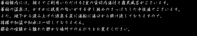 華柚館内には、朝までご利用いただける2室の貸切内湯付き露天風呂がございます。華柚の温泉は、かすかに硫黄の匂いがする少し熱めのさっぱりした中性湯でございます。また、地下から汲み上げた源泉を直に湯船に湯口から掛け流しておりますので、循環や加温や加水は一切しておりません。都会の喧騒から離れた静かな場所でのんびりとお寛ぎください。